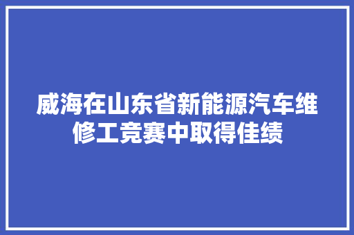 威海在山东省新能源汽车维修工竞赛中取得佳绩
