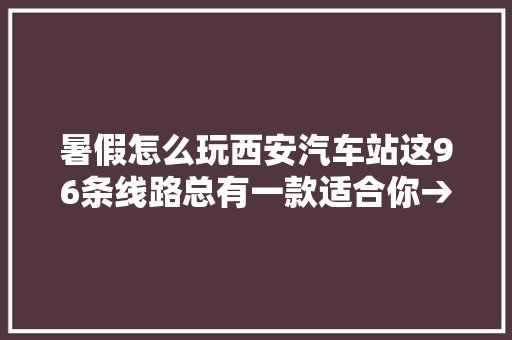 暑假怎么玩西安汽车站这96条线路总有一款适合你→
