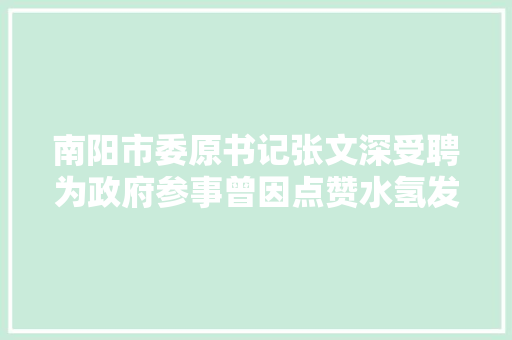 南阳市委原书记张文深受聘为政府参事曾因点赞水氢发动机和怒批扶贫干部走红