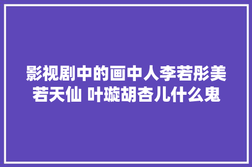 影视剧中的画中人李若彤美若天仙 叶璇胡杏儿什么鬼 汽车知识