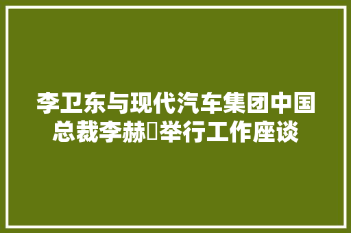 李卫东与现代汽车集团中国总裁李赫埈举行工作座谈