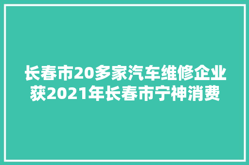 长春市20多家汽车维修企业获2021年长春市宁神消费示范企业称号