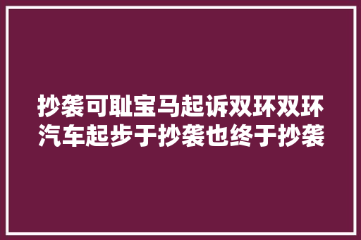 抄袭可耻宝马起诉双环双环汽车起步于抄袭也终于抄袭。