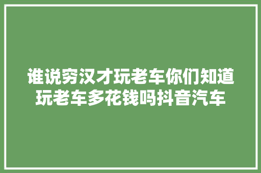 谁说穷汉才玩老车你们知道玩老车多花钱吗抖音汽车