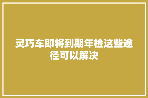 灵巧车即将到期年检这些途径可以解决