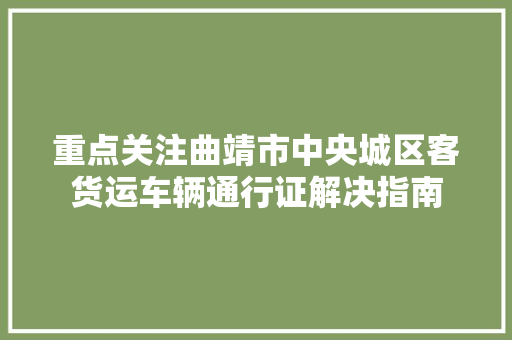 重点关注曲靖市中央城区客货运车辆通行证解决指南