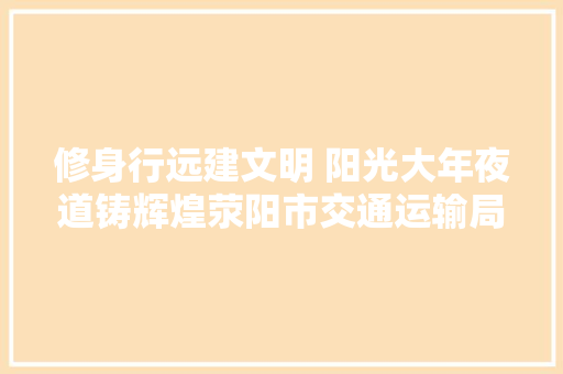 修身行远建文明 阳光大年夜道铸辉煌荥阳市交通运输局精神文明培植工作纪实