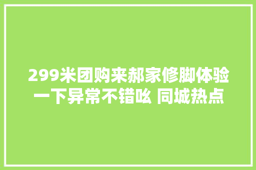 299米团购来郝家修脚体验一下异常不错吆 同城热点