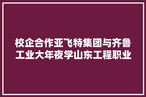 校企合作亚飞特集团与齐鲁工业大年夜学山东工程职业技能大年夜学签约