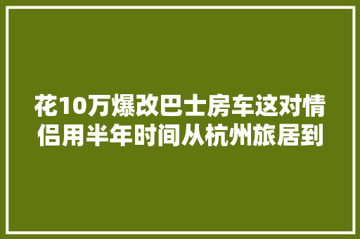 花10万爆改巴士房车这对情侣用半年时间从杭州旅居到老挝 汽车知识