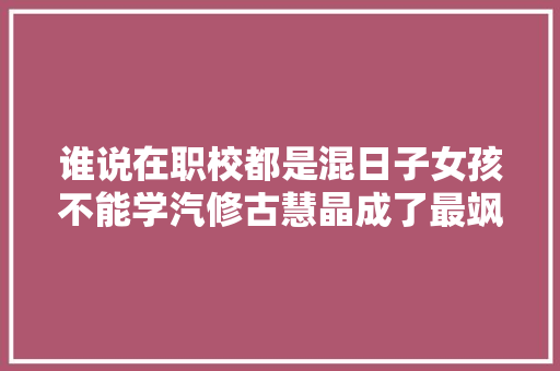 谁说在职校都是混日子女孩不能学汽修古慧晶成了最飒的女孩