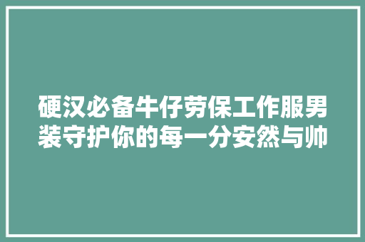 硬汉必备牛仔劳保工作服男装守护你的每一分安然与帅气