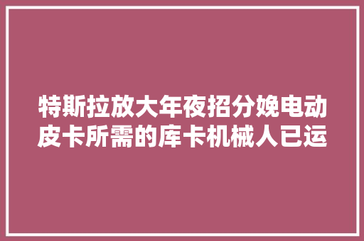 特斯拉放大年夜招分娩电动皮卡所需的库卡机械人已运达快量产了