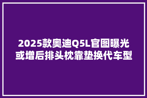 2025款奥迪Q5L官图曝光或增后排头枕靠垫换代车型配三屏内饰