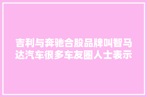 吉利与奔驰合股品牌叫智马达汽车很多车友圈人士表示前景堪忧 汽车知识