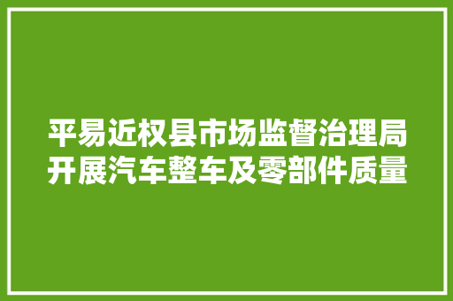 平易近权县市场监督治理局开展汽车整车及零部件质量安然问题排查行动