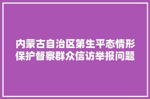 内蒙古自治区第生平态情形保护督察群众信访举报问题边督边改公开情况一览表