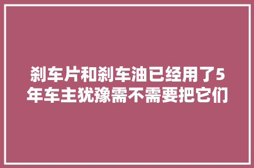刹车片和刹车油已经用了5年车主犹豫需不需要把它们都换了