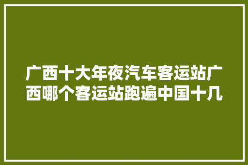广西十大年夜汽车客运站广西哪个客运站跑遍中国十几个省份