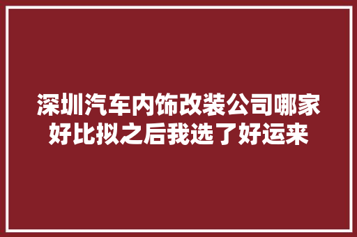 深圳汽车内饰改装公司哪家好比拟之后我选了好运来