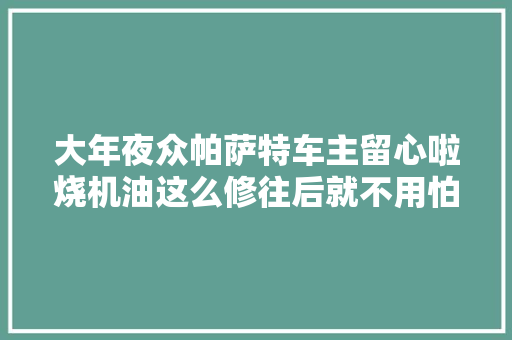 大年夜众帕萨特车主留心啦烧机油这么修往后就不用怕再烧机油了