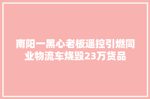 南阳一黑心老板遥控引燃同业物流车烧毁23万货品