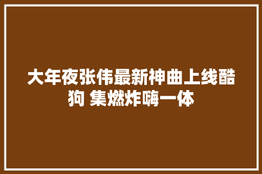 大年夜张伟最新神曲上线酷狗 集燃炸嗨一体
