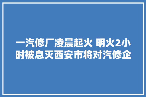 一汽修厂凌晨起火 明火2小时被息灭西安市将对汽修企业开展大年夜检查