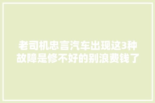 老司机忠言汽车出现这3种故障是修不好的别浪费钱了 汽车知识