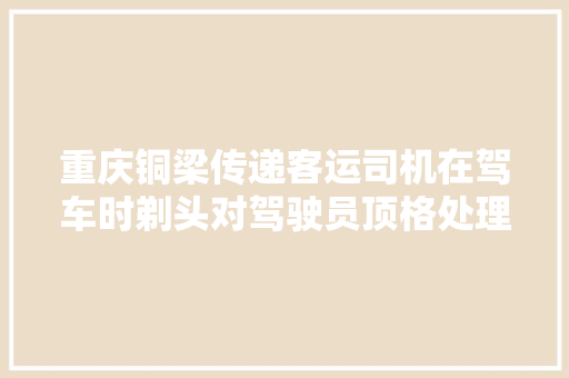 重庆铜梁传递客运司机在驾车时剃头对驾驶员顶格处理