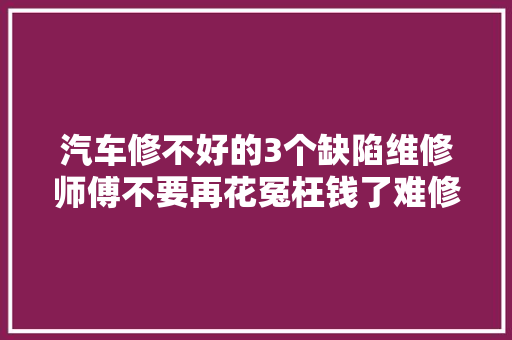汽车修不好的3个缺陷维修师傅不要再花冤枉钱了难修好 汽车知识