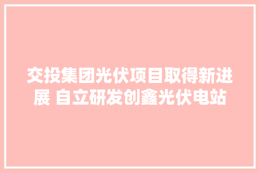 交投集团光伏项目取得新进展 自立研发创鑫光伏电站治理系统取得国家著作权挂号