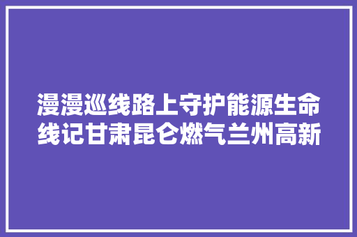 漫漫巡线路上守护能源生命线记甘肃昆仑燃气兰州高新分公司管线所长输管线运行班巡检员