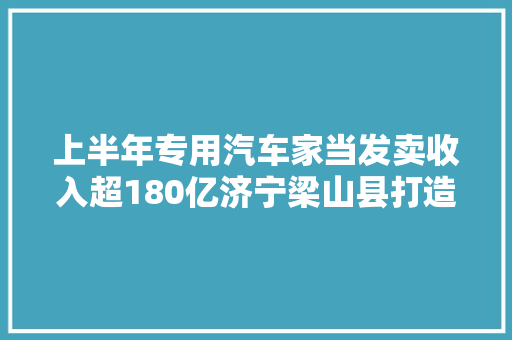 上半年专用汽车家当发卖收入超180亿济宁梁山县打造专用汽车全生命周期家当链条