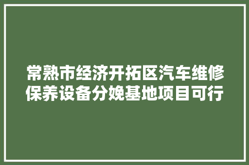 常熟市经济开拓区汽车维修保养设备分娩基地项目可行性研究申报 汽车知识
