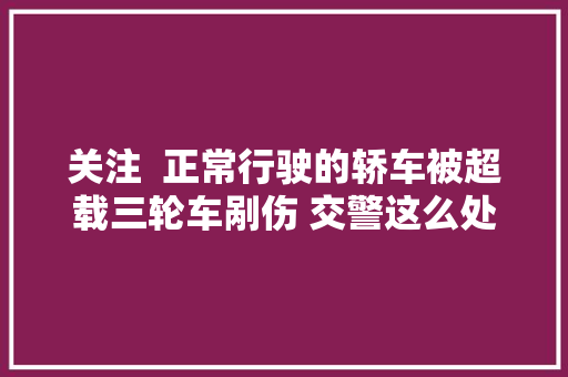 关注  正常行驶的轿车被超载三轮车剐伤 交警这么处理的