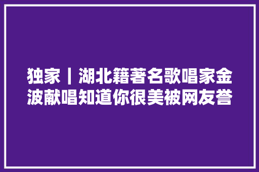 独家｜湖北籍著名歌唱家金波献唱知道你很美被网友誉为抗疫金曲