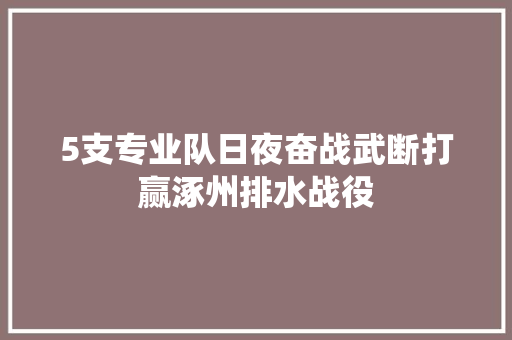 5支专业队日夜奋战武断打赢涿州排水战役