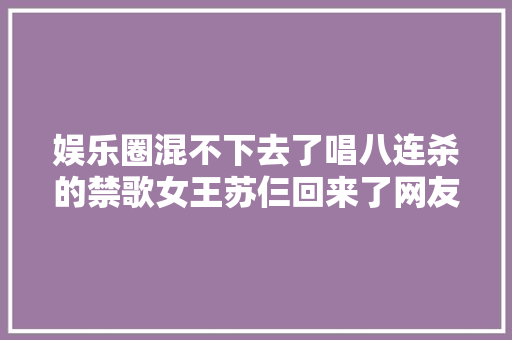 娱乐圈混不下去了唱八连杀的禁歌女王苏仨回来了网友哭了 休闲娱乐