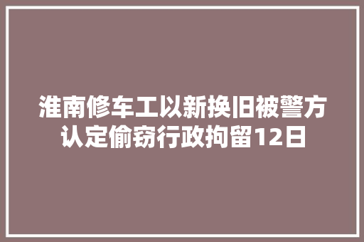淮南修车工以新换旧被警方认定偷窃行政拘留12日