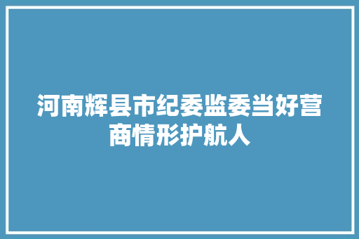 河南辉县市纪委监委当好营商情形护航人