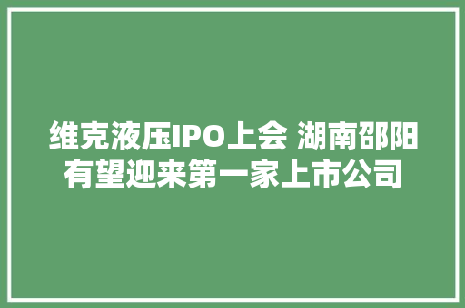 维克液压IPO上会 湖南邵阳有望迎来第一家上市公司