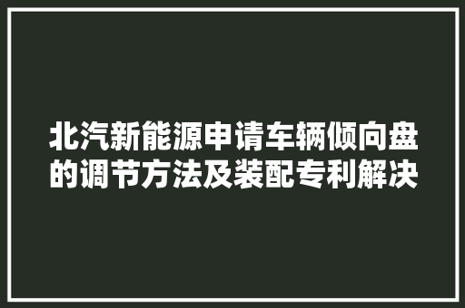 北汽新能源申请车辆倾向盘的调节方法及装配专利解决了相关技能中根据位置调节需求经由进程按键调节倾向盘的位置增加人工操作成本智能化水平较低降低了车辆的交互性无法知足用户的驾乘需求的问题
