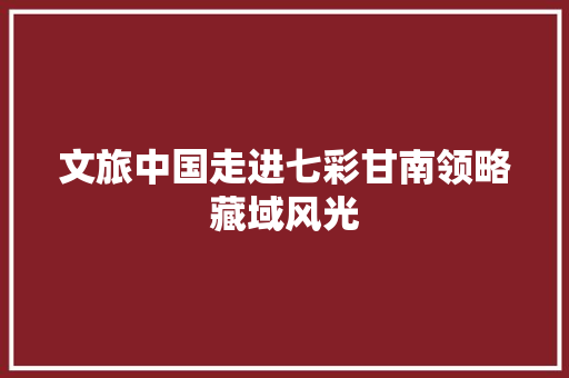 文旅中国走进七彩甘南领略藏域风光 汽车知识