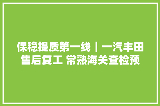 保稳提质第一线｜一汽丰田售后复工 常熟海关查检预约提速度