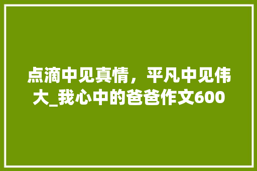 点滴中见真情，平凡中见伟大_我心中的爸爸作文600字