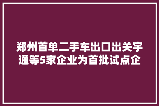郑州首单二手车出口出关宇通等5家企业为首批试点企业