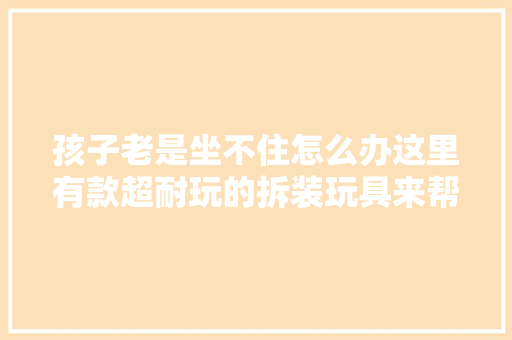 孩子老是坐不住怎么办这里有款超耐玩的拆装玩具来帮你仅99元