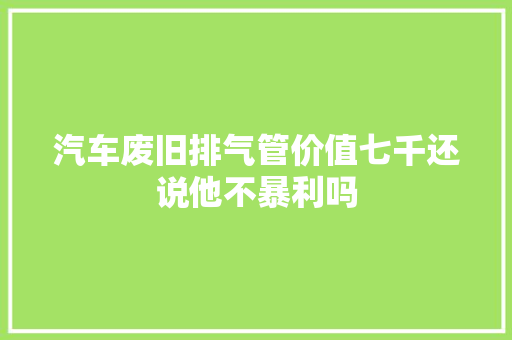 汽车废旧排气管价值七千还说他不暴利吗