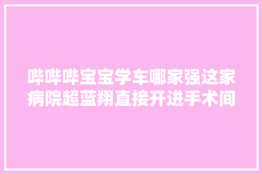 哔哔哔宝宝学车哪家强这家病院超蓝翔直接开进手术间